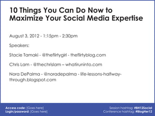 10 Things You Can Do Now to
  Maximize Your Social Media Expertise

  August 3, 2012 - 1:15pm - 2:30pm

  Speakers:

  Stacie Tamaki - @theflirtygirl - theflirtyblog.com

  Chris Lam - @thechrislam – whatiruninto.com

  Nora DePalma - @noradepalma - life-lessons-halfway-
  through.blogspot.com




Access code: [Goes here]                             Session hashtag: #BH12Social
Login/password: [Goes here]                       Conference hashtag: #BlogHer12
 