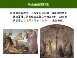 教会是基督的妻
夏娃预表教会。上帝使亚当沉睡，取出他的肋骨
造出夏娃，就是预表基督在十架上死时，肋旁被
扎流出血 ( 救赎 ) 与水 ( 生命 ) ，生出教会。
 