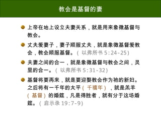上帝在地上设立夫妻关系，就是用来象徵基督与
教会。
丈夫爱妻子，妻子顺服丈夫，就是象徵基督爱教
会，教会顺服基督。 ( 以弗所书 5:24-25)
夫妻之间的合一，就是象徵基督与教会之间，灵
里的合一。 ( 以弗所书 5:31-32)
基督将要再来，就是要迎娶教会作为祂的新妇。
之后将有一千年的太平 ( 千禧年 ) ，就是羔羊
( 基督 ) 的婚筵，凡是得胜者，就有分于这场婚
筵。 ( 启示录 19:7-9)
教会是基督的妻
 