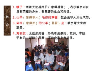 教
会
1.幔子：绣着天使基路伯 ( 象徵基督 ) ，表示教会内在
具有荣耀的身分，有基督的生命和形像。
2.山羊 ( 象徵罪人 ) 毛织的罩棚：教会是罪人所组成的。
3.染红 ( 象徵血 ) 的公羊 ( 基督 ) 皮：教会蒙主宝血
遮盖。
4.海狗皮：无佳形美容，外表看是愚拙、软弱、卑贱、
无有的，却能在风暴、逼迫中靠上帝站住。
 