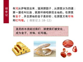 圣灵的水流经过我们，就使我们被变化，
成为金子、珍珠、红玛瑙。
有河从伊甸流出来，滋润那园子，从那里分为四道：
第一道名叫比逊，就是环绕哈腓拉全地的。在那里
有金子，并且那地的金子是好的；在那里又有珍珠
和红玛瑙。 ( 创世记 2:10-12)
创
世
记
 