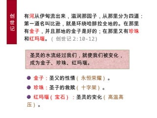 圣灵的水流经过我们，就使我们被变化，
成为金子、珍珠、红玛瑙。
金子：圣父的性情 ( 永恒荣耀 ) 。
珍珠：圣子的救赎 ( 十字架 ) 。
红玛瑙 ( 宝石 ) ：圣灵的变化 ( 高温高
压 ) 。
创
世
记
有河从伊甸流出来，滋润那园子，从那里分为四道：
第一道名叫比逊，就是环绕哈腓拉全地的。在那里
有金子，并且那地的金子是好的；在那里又有珍珠
和红玛瑙。 ( 创世记 2:10-12)
 