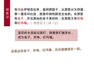圣灵的水流经过我们，就使我们被变化，
成为金子、珍珠、红玛瑙。
但是这些金子、珍珠、红玛瑙，还没被建造在一起。
创
世
记
有河从伊甸流出来，滋润那园子，从那里分为四道：
第一道名叫比逊，就是环绕哈腓拉全地的。在那里
有金子，并且那地的金子是好的；在那里又有珍珠
和红玛瑙。 ( 创世记 2:10-12)
 