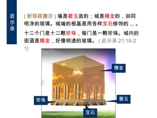 ( 新耶路撒冷 ) 墙是碧玉造的；城是精金的，如同
明净的玻璃。城墙的根基是用各样宝石修饰的 ... 。
十二个门是十二颗珍珠，每门是一颗珍珠。城内的
街道是精金，好像明透的玻璃。 ( 启示录 21:18-2
1)
精金
碧玉
宝石
珍珠
启
示
录
 