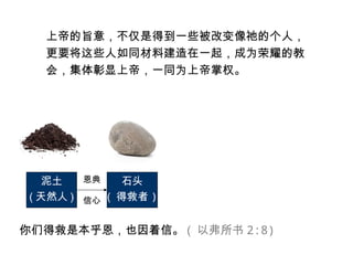 上帝的旨意，不仅是得到一些被改变像祂的个人，
更要将这些人如同材料建造在一起，成为荣耀的教
会，集体彰显上帝，一同为上帝掌权。
泥土
( 天然人 )
石头
( 得救者 )
恩典
信心
你们得救是本乎恩，也因着信。 ( 以弗所书 2:8)
 