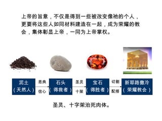 上帝的旨意，不仅是得到一些被改变像祂的个人，
更要将这些人如同材料建造在一起，成为荣耀的教
会，集体彰显上帝，一同为上帝掌权。
泥土
( 天然人 )
石头
( 得救者 )
宝石
( 得胜者 )
新耶路撒冷
( 荣耀教会 )
恩典
信心
圣灵
十架
圣灵、十字架治死肉体。
切割
配搭
 