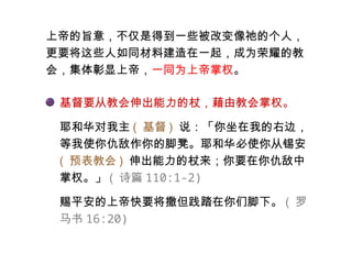 上帝的旨意，不仅是得到一些被改变像祂的个人，
更要将这些人如同材料建造在一起，成为荣耀的教
会，集体彰显上帝，一同为上帝掌权。
基督要从教会伸出能力的杖，藉由教会掌权。
耶和华对我主 ( 基督 ) 说：「你坐在我的右边，
等我使你仇敌作你的脚凳。耶和华必使你从锡安
( 预表教会 ) 伸出能力的杖来；你要在你仇敌中
掌权。」 ( 诗篇 110:1-2)
赐平安的上帝快要将撒但践踏在你们脚下。 ( 罗
马书 16:20)
 