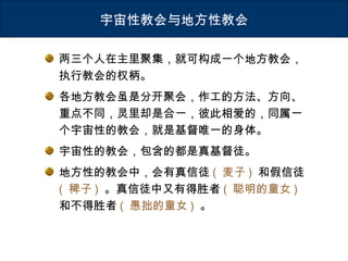 两三个人在主里聚集，就可构成一个地方教会，
执行教会的权柄。
各地方教会虽是分开聚会，作工的方法、方向、
重点不同，灵里却是合一，彼此相爱的，同属一
个宇宙性的教会，就是基督唯一的身体。
宇宙性的教会，包含的都是真基督徒。
地方性的教会中，会有真信徒 ( 麦子 ) 和假信徒
( 稗子 ) 。真信徒中又有得胜者 ( 聪明的童女 )
和不得胜者 ( 愚拙的童女 ) 。
宇宙性教会与地方性教会
 