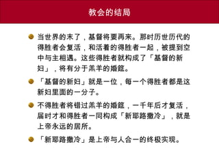 教会的结局
当世界的末了，基督将要再来。那时历世历代的
得胜者会复活，和活着的得胜者一起，被提到空
中与主相遇。这些得胜者就构成了「基督的新
妇」，将有分于羔羊的婚筵。
「基督的新妇」就是一位，每一个得胜者都是这
新妇里面的一分子。
不得胜者将错过羔羊的婚筵，一千年后才复活，
届时才和得胜者一同构成「新耶路撒冷」，就是
上帝永远的居所。
「新耶路撒冷」是上帝与人合一的终极实现。
 