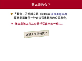 「教会」的希腊文是 ekklesia (a calling out) ，
原意是指任何一种合法召集起来的公民集会。
 教会是被上帝从世界呼召出来的一班人。
甚么是教会？
这班人有何特质 ?
 