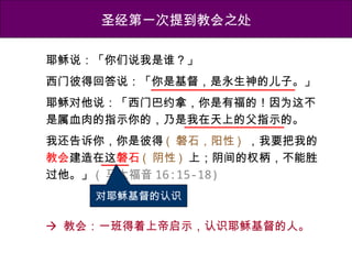 圣经第一次提到教会之处
耶稣说：「你们说我是谁？」
西门彼得回答说：「你是基督，是永生神的儿子。」
耶稣对他说：「西门巴约拿，你是有福的！因为这不
是属血肉的指示你的，乃是我在天上的父指示的。
我还告诉你，你是彼得 ( 磐石，阳性 ) ，我要把我的
教会建造在这磐石 ( 阴性 ) 上；阴间的权柄，不能胜
过他。」 ( 马太福音 16:15-18)
对耶稣基督的认识
 教会：一班得着上帝启示，认识耶稣基督的人。
 