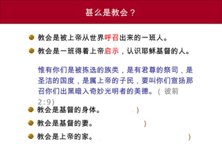 教会是被上帝从世界呼召出来的一班人。
教会是一班得着上帝启示，认识耶稣基督的人。
惟有你们是被拣选的族类，是有君尊的祭司，是
圣洁的国度，是属上帝的子民，要叫你们宣扬那
召你们出黑暗入奇妙光明者的美德。 ( 彼前
2:9)
甚么是教会？
教会是基督的身体。 ( 有机体 )
教会是基督的妻。 ( 旧约：夏娃 )
教会是上帝的家。 ( 旧约：会幕、圣殿、圣城 )
 