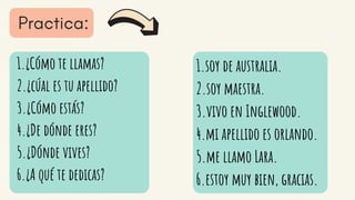 1.¿Cómo te llamas?
2.¿cúal es tu apellido?
3.¿Cómo estás?
4.¿De dónde eres?
5.¿Dónde vives?
6.¿A qué te dedicas?
1.soy de australia.
2.soy maestra.
3.vivo en Inglewood.
4.mi apellido es orlando.
5.me llamo Lara.
6.estoy muy bien, gracias.
 