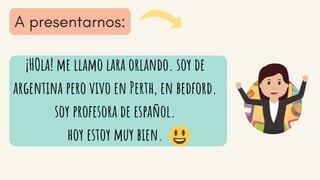 ¡HOla! me llamo lara orlando. soy de
argentina pero vivo en Perth, en bedford.
soy profesora de español.
hoy estoy muy bien.
 
