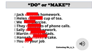 “DO” or “MAKE”?
A.
Jack does his homework.
B.
Helen makes a cup of tea.
C.
We do exercise.
D.
They make lots of phone calls.
E.Sally does housework.
F.Martin makes salads.
G.
Hannah makes a cake.
H.
You do your job.
• Listening B2_2_7.
 