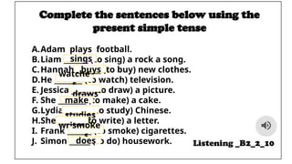 Complete the sentences below using the
present simple tense
A.Adam plays football.
B.Liam _______ (to sing) a rock a song.
C.Hannah _______ (to buy) new clothes.
D.He ________ (to watch) television.
E. Jessica ______ (to draw) a picture.
F. She ________ (to make) a cake.
G.Lydia _______ (to study) Chinese.
H.She _______ (to write) a letter.
I. Frank _______ (to smoke) cigarettes.
J. Simon ______ (to do) housework. Listening _B2_2_10
sings
buys
watche
s
draws
make
s
studies
writes
smoke
s
does
 