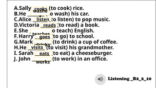 A.Sally _______ (to cook) rice.
B.He ________ (to wash) his car.
C.Alice _______ (to listen) to pop music.
D.Victoria _______ (to read) a book.
E.She ________ (to teach) English.
F.Harry _______ (to go) to school.
G.Mark ________ (to drink) a cup of coffee.
H.He ________ (to visit) his grandmother.
I. Sarah _______ (to eat) a cheeseburger.
J. John _________ (to work) in an office.
cooks
washe
s
listen
sreads
teaches
goes
drinks
visits
eats
works
 