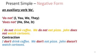 Present Simple – Negative Form
an auxiliary verb ‘do’.
‘do not’ (I, You, We, They)
‘does not’ (He, She, It)
I do not drink coffee. We do not eat pizza. John does
not watch cartoons.
Contraction
I don’t drink coffee. We don’t eat pizza. John doesn’t
watch cartoons.
22
 