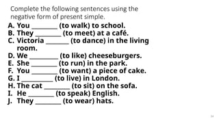 Complete the following sentences using the
negative form of present simple.
A. You _________ (to walk) to school.
B. They _________ (to meet) at a café.
C. Victoria ________ (to dance) in the living
room.
D. We __________ (to like) cheeseburgers.
E. She _________ (to run) in the park.
F. You _________ (to want) a piece of cake.
G. I ___________ (to live) in London.
H. The cat _________ (to sit) on the sofa.
I. He _________ (to speak) English.
J. They _________ (to wear) hats.
24
 