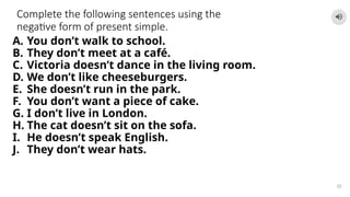 Complete the following sentences using the
negative form of present simple.
A. You don’t walk to school.
B. They don’t meet at a café.
C. Victoria doesn’t dance in the living room.
D. We don’t like cheeseburgers.
E. She doesn’t run in the park.
F. You don’t want a piece of cake.
G. I don’t live in London.
H. The cat doesn’t sit on the sofa.
I. He doesn’t speak English.
J. They don’t wear hats.
25
 