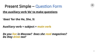 Present Simple – Question Form
the auxiliary verb ‘do’ to make questions
‘does’ for the He, She, It
Auxiliary verb + subject + main verb
Do you live in Moscow? Does she read magazines?
Do they drink tea?
26
 
