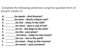Complete the following sentences using the question form of
present simple nn
A. _________ (to speak – she) Russian?
B. _________ (to wear – Mark) a black coat?
C. __________ (to live – they) in the USA?
D. __________ (to want – you) a cup of tea?
E. __________ (to sit – the dog) on the sofa?
F. __________ (to like - you) pizza?
G. ___________ (to listen – Sally) to rock music?
H. __________ (to run – he) in the park?
I. __________ (to meet – they) at the cinema?
J. __________ (to watch – you) cartoons?
 
