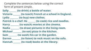 Complete the sentences below using the correct
form of present simple.
Sally _______ (to drink) a bottle of water.
Victoria _______ (to teach) French at a school in England.
Lydia ________ (to buy) new clothes.
Patrick is a chef. He _______ (to cook) rice and noodles.
Harry ________ (to watch) movies at the cinema.
Nadia ________ (to draw) pictures in the living room.
Michael ________ (to eat) pizza in the kitchen.
Sam ________ (to wash) his car in the garden.
Darren ________ (to listen) to rock music on the sofa.
Hannah _______ (to read) books at the library.
3
 