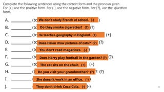 Complete the following sentences using the correct form and the pronoun given.
For (+), use the positive form. For (-), use the negative form. For (?), use the question
form.
A. ___________ (to study – we) French at school. (-)
B. ___________ (to smoke – they) cigarettes? (?)
C. ___________ (to teach – he) geography in England. (+)
D. ___________ (to draw – Helen) pictures of cats? (?)
E. ___________ (to read – you) magazines. (-)
F. ___________ (to play – Harry) football in the garden? (?)
G. ___________ (to sit – the cat) on the chair. (+)
H. ___________ (to visit – you) your grandmother? (?)
I. ___________ (to work – she) in an office. (-)
J. ___________ (to drink – they) Coca-Cola. (-) 30
We don’t study French at school. (-)
Do they smoke cigarettes? (?)
He teaches geography in England. (+)
Does Helen draw pictures of cats? (?)
You don’t read magazines. (-)
Does Harry play football in the garden? (?)
The cat sits on the chair. (+)
Do you visit your grandmother? (?)
She doesn’t work in an office. (-)
They don’t drink Coca-Cola. (-)
 