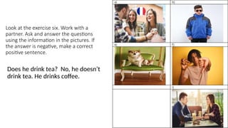 Look at the exercise six. Work with a
partner. Ask and answer the questions
using the information in the pictures. If
the answer is negative, make a correct
positive sentence.
Does he drink tea? No, he doesn’t
drink tea. He drinks coffee.
32
 