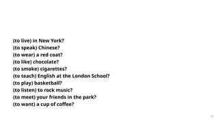 (to live) in New York?
(to speak) Chinese?
(to wear) a red coat?
(to like) chocolate?
(to smoke) cigarettes?
(to teach) English at the London School?
(to play) basketball?
(to listen) to rock music?
(to meet) your friends in the park?
(to want) a cup of coffee?
33
 