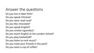 Answer the questions
Do you live in New York?
Do you speak Chinese?
Do you wear read coat?
Do you like chocolate?
Do you speak English?
Do you smoke cigarettes?
Do you teach English at the London School?
Do you play basketball?
Do you listen to rock music?
Do you meet your friends in the park?
Do you want a cup of coffee?
37
 