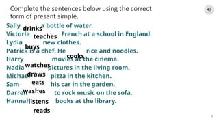 Complete the sentences below using the correct
form of present simple.
Sally a bottle of water.
Victoria French at a school in England.
Lydia new clothes.
Patrick is a chef. He rice and noodles.
Harry movies at the cinema.
Nadia pictures in the living room.
Michael pizza in the kitchen.
Sam his car in the garden.
Darren to rock music on the sofa.
Hannah books at the library.
4
drinks
teaches
reads
buys
cooks
watches
draws
eats
washes
listens
 