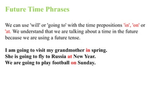 Future Time Phrases
We can use 'will' or 'going to' with the time prepositions 'in', 'on' or
'at. We understand that we are talking about a time in the future
because we are using a future tense.
I am going to visit my grandmother in spring.
She is going to fly to Russia at New Year.
We are going to play football on Sunday.
 