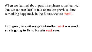 When we learned about past time phrases, we learned
that we can use 'last' to talk about the previous time
something happened. In the future, we use 'next’.
I am going to visit my grandmother next weekend.
She is going to fly to Russia next year.
 