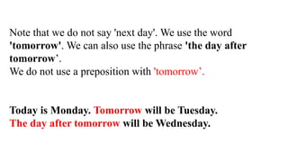 Note that we do not say 'next day'. We use the word
'tomorrow'. We can also use the phrase 'the day after
tomorrow’.
We do not use a preposition with 'tomorrow’.
Today is Monday. Tomorrow will be Tuesday.
The day after tomorrow will be Wednesday.
 