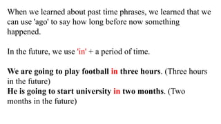 When we learned about past time phrases, we learned that we
can use 'ago' to say how long before now something
happened.
In the future, we use 'in' + a period of time.
We are going to play football in three hours. (Three hours
in the future)
He is going to start university in two months. (Two
months in the future)
 