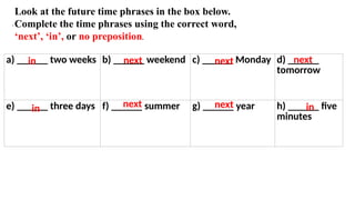 .
a) ______ two weeks b) ______ weekend c) ______ Monday d) ______
tomorrow
e) ______ three days f) ______ summer g) ______ year h) ______ five
minutes
Look at the future time phrases in the box below.
Complete the time phrases using the correct word,
‘next’, ‘in’, or no preposition.
next
next next
next
in
in
in
next
 