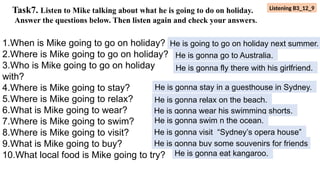 Task7. Listen to Mike talking about what he is going to do on holiday.
Answer the questions below. Then listen again and check your answers.
1.When is Mike going to go on holiday?
2.Where is Mike going to go on holiday?
3.Who is Mike going to go on holiday
with?
4.Where is Mike going to stay?
5.Where is Mike going to relax?
6.What is Mike going to wear?
7.Where is Mike going to swim?
8.Where is Mike going to visit?
9.What is Mike going to buy?
10.What local food is Mike going to try?
He is going to go on holiday next summer.
He is gonna go to Australia.
He is gonna fly there with his girlfriend.
He is gonna stay in a guesthouse in Sydney.
He is gonna relax on the beach.
He is gonna wear his swimming shorts.
He is gonna swim n the ocean.
He is gonna visit “Sydney’s opera house”
He is gonna buy some souvenirs for friends
He is gonna eat kangaroo.
Listening B3_12_9
 