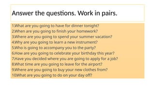 Answer the questions. Work in pairs.
1.What are you going to have for dinner tonight?
2.When are you going to finish your homework?
3.Where are you going to spend your summer vacation?
4.Why are you going to learn a new instrument?
5.Who is going to accompany you to the party?
6.How are you going to celebrate your birthday this year?
7.Have you decided where you are going to apply for a job?
8.What time are you going to leave for the airport?
9.Where are you going to buy your new clothes from?
10.
What are you going to do on your day off?
 