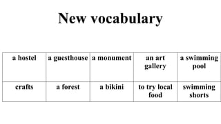 New vocabulary
a hostel a guesthouse a monument an art
gallery
a swimming
pool
crafts a forest a bikini to try local
food
swimming
shorts
 
