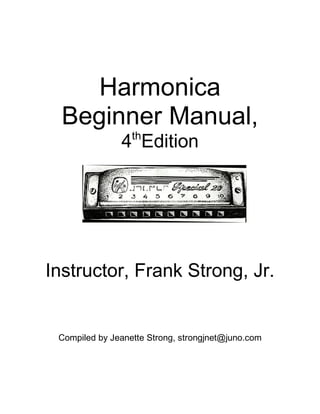 Harmonica 
Beginner Manual, 
4thEdition 
Instructor, Frank Strong, Jr. 
Compiled by Jeanette Strong, strongjnet@juno.com 
 