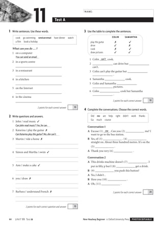 ________________________________
________________________________
________________________________
________________________________
________________________________
11	 NAME:
Test A
1	 Write sentences. Use these words.
cook go swimming send an email have dinner watch
a film book a holiday
What can you do … ?
1	 on a computer
You can send an email.
2 in a sports centre

3 in a restaurant

4 in a kitchen

5 on the Internet

6 in the cinema

2 points for each correct answer
2	 Write questions and answers.
1	 John / read music ✓
Can John read music? Yes, he can.
2	 Katarina / play the guitar ✗
Can Katarina play the guitar? No, she can’t.
3	 Martin / ride a horse ✗
10
4 Simon and Martha / swim ✓
5 Ann / make a cake ✓
6	 you / draw ✗
7 Barbara / understand French ✗
102 points for each correct question and answer
44 UNIT 11 Test A
3 Use the table to complete the sentences.
COLIN SAMANTHA
play the guitar ✗ ✓

drive ✓ ✗

cook ✗ ✓

draw pictures ✓ ✓

1 can’tColin _____ cook.
2 ______________ can drive but ______________
can’t.
3 Colin can’t play the guitar but ______________
______________ .
4 Samantha ______________ cook.
5 Colin and Samantha ______________
______________ pictures.
6 Colin ______________ cook but Samantha
______________ .
2 points for each correct answer
4 Complete the conversations. Choose the correct words.
Did me are help right didn’t work thanks
Go much course
Conversation 1
meA	 Excuse (1) ____ . Can you (2) _____________ me? I
want to go to the bus station.
B	 Yes, of (3) _____________ . (4) _____________
straight on. About three hundred metres. It’s on the
(5) _____________ .
A Thank you very (6) _____________ .
Conversation 2
A This drinks machine doesn’t (7) _____________ . I
put in ﬁfty p but I (8) _____________ get a drink.
B (9) _____________ you push this button?
A No, I didn’t .
B Here you (10) _____________ .
A Oh, (11) _____________ .
2 points for each correct answer
New Headway Beginner © Oxford University Press
 PHOTOCOPIABLE
20
10
Testi ne të shkruar -Test in Writting
Beginner Test (Sample)
 