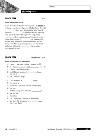 Unit 13 T 13.3 p122
Listen and complete the text.
It was about 2 o’clock in the morning, and … (1) _______suddenly I
woke up. I heard a noise. I got out of bed and went slowly (2)
___________ . there was a light on in the living room. I
listened (3) ___________ . I could hear two men speaking
very quietly.‘Burglars!’ I thought.‘Two burglars!’ (4)
___________ I ran back upstairs and phoned the police. I
was really frightened. (5) ___________ the police arrived
quickly. They opened the front door and went into the
living room. Then they came upstairs to ﬁnd me.‘It’s all
right now, sir,’ they (6) ___________ .‘We turned the
television off for you!’
Unit 14 T 14.7 Dialogues 1 and 2 p123
Listen and complete the conversations.
1 A Listen! … BA 516 to Geneva. That’s our (1) ____flight .
B Did the announcement say (2) ___________ 4 or 14?
A I couldn’t hear. I think it said 4.
B Look! There it is on the (3) ___________ board.
It is gate 4.
A OK. Come on! Let’s go.
2 A Can I have your (4) ___________ , please?
B Yes, of course.
A Thank you. How many suitcases have you got?
B Just one.
A And have you got much hand (5) ___________ ?
B Just this bag.
A That’s ﬁne.
B Oh … can I have a seat next to the window?
A Yes, that’s OK. Here’s your (6) ___________ pass.
Have a nice ﬂight!
62 Listening Tests New Headway Elementary © Oxford University Press PHOTOCOPIABLE
NAME:
Listening tests
Testi në të dëgjuar Listening Test
 