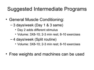 Suggested Intermediate Programs General Muscle Conditioning: 3 days/week (Day 1 & 3 same) Day 2 adds different stimulus Volume: 3X8-10; 2-3 min rest; 8-10 exercises 4 days/week (Split routine) Volume: 3X8-10; 2-3 min rest; 8-10 exercises Free weights and machines can be used 