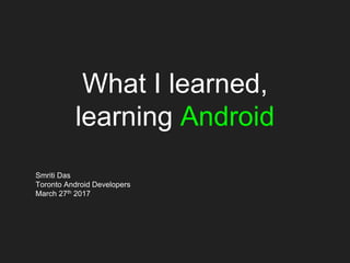 What I learned,
learning Android
Smriti Das
Toronto Android Developers
March 27th 2017
 