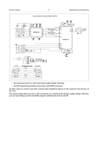 Avr-Asm-Tutorial 6 http://www.avr-asm-tutorial.net
• the necessary parts for a safe reset during supply voltage switching,
• the ISP-Programming-Interface (here with a ISP10PIN-connector).
So that's what you need to start with. Connect other peripheral add-ons to the numerous free I/O pins of
the 2313.
The easiest output device can be a LED, connected via a resistor to the positive supply voltage. With that,
you can start writing your first assembler program switching the LED on and off.
 