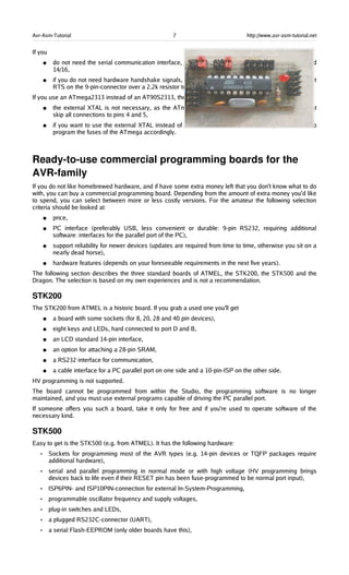 Avr-Asm-Tutorial 7 http://www.avr-asm-tutorial.net
If you
● do not need the serial communication interface, just skip the hardware connected to pins 2/3 and
14/16,
● if you do not need hardware handshake signals, skip the hardware on the pins 14/16 and connect
RTS on the 9-pin-connector over a 2.2k resistor to +9V.
If you use an ATmega2313 instead of an AT90S2313, the following changes are resulting:
● the external XTAL is not necessary, as the ATmega has an internal RC clock generator, so just
skip all connections to pins 4 and 5,
● if you want to use the external XTAL instead of the build-in RC as clock source, you will have to
program the fuses of the ATmega accordingly.
Ready­to­use commercial programming boards for the 
AVR­family
If you do not like homebrewed hardware, and if have some extra money left that you don't know what to do
with, you can buy a commercial programming board. Depending from the amount of extra money you'd like
to spend, you can select between more or less costly versions. For the amateur the following selection
criteria should be looked at:
● price,
● PC interface (preferably USB, less convenient or durable: 9-pin RS232, requiring additional
software: interfaces for the parallel port of the PC),
● support reliability for newer devices (updates are required from time to time, otherwise you sit on a
nearly dead horse),
● hardware features (depends on your foreseeable requirements in the next five years).
The following section describes the three standard boards of ATMEL, the STK200, the STK500 and the
Dragon. The selection is based on my own experiences and is not a recommendation.
STK200
The STK200 from ATMEL is a historic board. If you grab a used one you'll get
● a board with some sockets (for 8, 20, 28 and 40 pin devices),
● eight keys and LEDs, hard connected to port D and B,
● an LCD standard 14-pin interface,
● an option for attaching a 28-pin SRAM,
● a RS232 interface for communication,
● a cable interface for a PC parallel port on one side and a 10-pin-ISP on the other side.
HV programming is not supported.
The board cannot be programmed from within the Studio, the programming software is no longer
maintained, and you must use external programs capable of driving the PC parallel port.
If someone offers you such a board, take it only for free and if you're used to operate software of the
necessary kind.
STK500
Easy to get is the STK500 (e.g. from ATMEL). It has the following hardware:
• Sockets for programming most of the AVR types (e.g. 14-pin devices or TQFP packages require
additional hardware),
• serial and parallel programming in normal mode or with high voltage (HV programming brings
devices back to life even if their RESET pin has been fuse-programmed to be normal port input),
• ISP6PIN- and ISP10PIN-connection for external In-System-Programming,
• programmable oscillator frequency and supply voltages,
• plug-in switches and LEDs,
• a plugged RS232C-connector (UART),
• a serial Flash-EEPROM (only older boards have this),
 