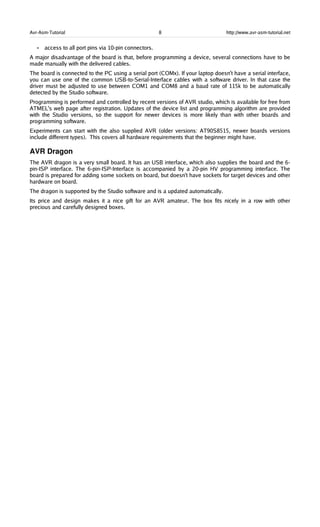 Avr-Asm-Tutorial 8 http://www.avr-asm-tutorial.net
• access to all port pins via 10-pin connectors.
A major disadvantage of the board is that, before programming a device, several connections have to be
made manually with the delivered cables.
The board is connected to the PC using a serial port (COMx). If your laptop doesn't have a serial interface,
you can use one of the common USB-to-Serial-Interface cables with a software driver. In that case the
driver must be adjusted to use between COM1 and COM8 and a baud rate of 115k to be automatically
detected by the Studio software.
Programming is performed and controlled by recent versions of AVR studio, which is available for free from
ATMEL's web page after registration. Updates of the device list and programming algorithm are provided
with the Studio versions, so the support for newer devices is more likely than with other boards and
programming software.
Experiments can start with the also supplied AVR (older versions: AT90S8515, newer boards versions
include different types). This covers all hardware requirements that the beginner might have.
AVR Dragon
The AVR dragon is a very small board. It has an USB interface, which also supplies the board and the 6-
pin-ISP interface. The 6-pin-ISP-Interface is accompanied by a 20-pin HV programming interface. The
board is prepared for adding some sockets on board, but doesn't have sockets for target devices and other
hardware on board.
The dragon is supported by the Studio software and is a updated automatically.
Its price and design makes it a nice gift for an AVR amateur. The box fits nicely in a row with other
precious and carefully designed boxes.
 