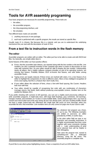 Avr-Asm-Tutorial 9 http://www.avr-asm-tutorial.net
Tools for AVR assembly programing
Four basic programs are necessary for assembly programming. These tools are:
• the editor,
• the assembler program,
• the chip programing interface, and
• the simulator.
Two different basic routes are possible:
1. anything necessary in one package,
2. each task is performed with a specific program, the results are stored as specific files.
Usually route #1 is chosen. But because this is a tutorial, and you are to understand the underlying
mechanism first, we start with the description of route #2 first.
From a text file to instruction words in the flash memory
The editor
Assembler programs are written with an editor. The editor just has to be able to create and edit ASCII text
files. So, basically, any simple editor does it.
Some features of the editor can have positive effects:
● Errors, that the assembler later detects, are reported along with the line number in the text file. Line
numbers are also a powerful invention of the computer-age when it comes to discussions on your
code with someone else. So your editor should be able to display the line number. Unfortunately
nearly all editors, that a mighty software company provides as part of its operating systems, are
missing that feature. Probably Widows 2019 re-invents that feature, and sells better among
assembler freaks.
● Typing errors are largely reduced, if those errors are marked with colors. It is a nice feature of an
editor to highlight the components of a line in different colors. More or less intelligent recognition of
errors ease typing. But this is a feature that I don't really miss.
● If your editor allows the selection of fonts, chose a font with fixed spacing, like Courier. Headers
look nicer with that.
● Your editor should be capable of recognizing line ends with any combination of characters
(carriage returns, line feeds, both) without producing unacceptable screens. Another item on the
wishlist for Widows 2013.
If you prefer shooting with cannons to kill sparrows, you can use a mighty word processing software to
write assembler programs. It might look nicer, with large bold headings, gray comments, red warnings,
changes marked, and reminders on To-Do's in extra bubble fields. Some disadvantages here: you have to
convert your text to plain text at the end, losing all your nice design work, and your resulting textfile should
not have a single control byte left. Otherwise this single byte will cause an error message, when you
assemble the text. And remember: Line numbers here are only correct on page one of your source code.
So, whatever text program you chose,
it's up to you. The following examples
are written in wavrasm, an editor
provided by ATMEL in earlier days.
In the plain editor field we type in our
directives and assembly instructions. It
is highly recommended that lines come
together with some comments (starting
with ;). Later understanding of what
we've planned here will be helpful in
later debugging.
Now store the program text, named to
something.asm into a dedicated
directory, using the file menu. The
assembly program is complete now.
If you'd like to see what syntax-highlighting means, I have a snapshot of such an AVR editor here.
 