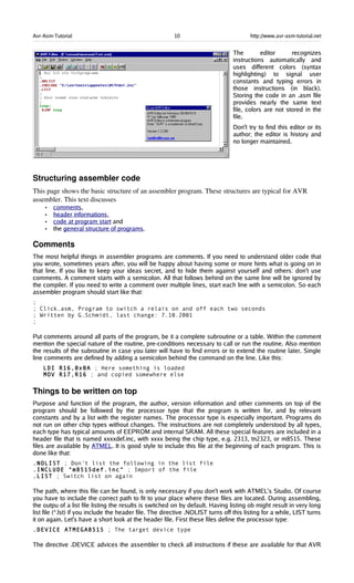 Avr-Asm-Tutorial 10 http://www.avr-asm-tutorial.net
The editor recognizes
instructions automatically and
uses different colors (syntax
highlighting) to signal user
constants and typing errors in
those instructions (in black).
Storing the code in an .asm file
provides nearly the same text
file, colors are not stored in the
file.
Don't try to find this editor or its
author; the editor is history and
no longer maintained.
Structuring assembler code
This page shows the basic structure of an assembler program. These structures are typical for AVR 
assembler. This text discusses 
• comments,
• header informations,
• code at program start and
• the general structure of programs.
Comments
The most helpful things in assembler programs are comments. If you need to understand older code that
you wrote, sometimes years after, you will be happy about having some or more hints what is going on in
that line. If you like to keep your ideas secret, and to hide them against yourself and others: don't use
comments. A comment starts with a semicolon. All that follows behind on the same line will be ignored by
the compiler. If you need to write a comment over multiple lines, start each line with a semicolon. So each
assembler program should start like that:
;
; Click.asm, Program to switch a relais on and off each two seconds
; Written by G.Schmidt, last change: 7.10.2001
;
Put comments around all parts of the program, be it a complete subroutine or a table. Within the comment
mention the special nature of the routine, pre-conditions necessary to call or run the routine. Also mention
the results of the subroutine in case you later will have to find errors or to extend the routine later. Single
line comments are defined by adding a semicolon behind the command on the line. Like this:
LDI R16,0x0A ; Here something is loaded
MOV R17,R16 ; and copied somewhere else
Things to be written on top
Purpose and function of the program, the author, version information and other comments on top of the
program should be followed by the processor type that the program is written for, and by relevant
constants and by a list with the register names. The processor type is especially important. Programs do
not run on other chip types without changes. The instructions are not completely understood by all types,
each type has typical amounts of EEPROM and internal SRAM. All these special features are included in a
header file that is named xxxxdef.inc, with xxxx being the chip type, e.g. 2313, tn2323, or m8515. These
files are available by ATMEL. It is good style to include this file at the beginning of each program. This is
done like that:
.NOLIST ; Don't list the following in the list file
.INCLUDE "m8515def.inc" ; Import of the file
.LIST ; Switch list on again
The path, where this file can be found, is only necessary if you don't work with ATMEL's Studio. Of course
you have to include the correct path to fit to your place where these files are located. During assembling,
the outpu of a list file listing the results is switched on by default. Having listing ob might result in very long
list file (*.lst) if you include the header file. The directive .NOLIST turns off this listing for a while, LIST turns
it on again. Let's have a short look at the header file. First these files define the processor type:
.DEVICE ATMEGA8515 ; The target device type
The directive .DEVICE advices the assembler to check all instructions if these are available for that AVR
 